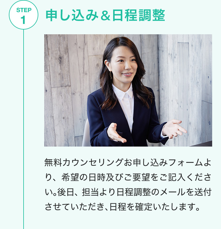 STEP1 申し込み&日程調整 無料カウンセリングお申し込みフォームより、希望の日時及びご要望をご記入ください。後日、担当より日程調整のメールを送付させていただき、日程を確定いたします。