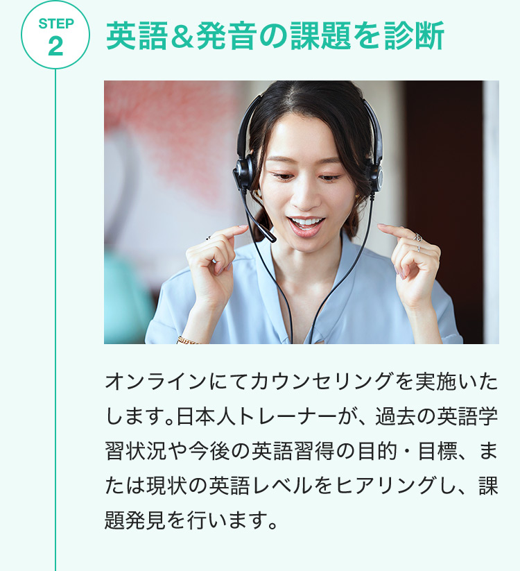 STEP2 英語&発音の課題を診断 オンラインにてカウンセリングを実施いたします。日本人トレーナーが、過去の英語学習状況や今後の英語習得の目的・目標、または現状の英語レベルをヒアリングし、課題発見を行います。