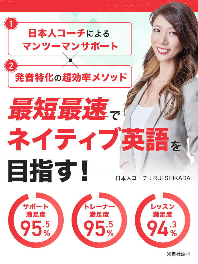1 日本人コーチによるマンツーマンサポート 2 発音特化の超効率メソッド 最短最速でネイティブ英語を目指す! 日本人コーチ:RUI SHIKADA サポート満足度95.5% トレーナー満足度95.5% レッスン満足度94.3% ※自社調べ