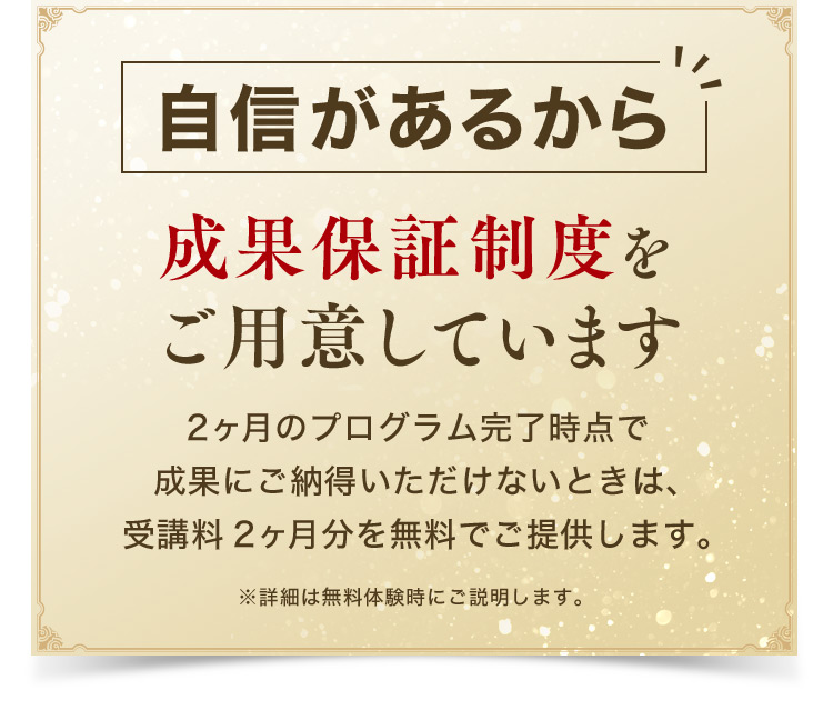 自信があるから 成果保証制度をご用意しています 2ヶ月のプログラム完了時点で 成果にご納得いただけないときは、 受講料2ヶ月分を無料でご提供します。 ※詳細は無料体験時にご説明します。