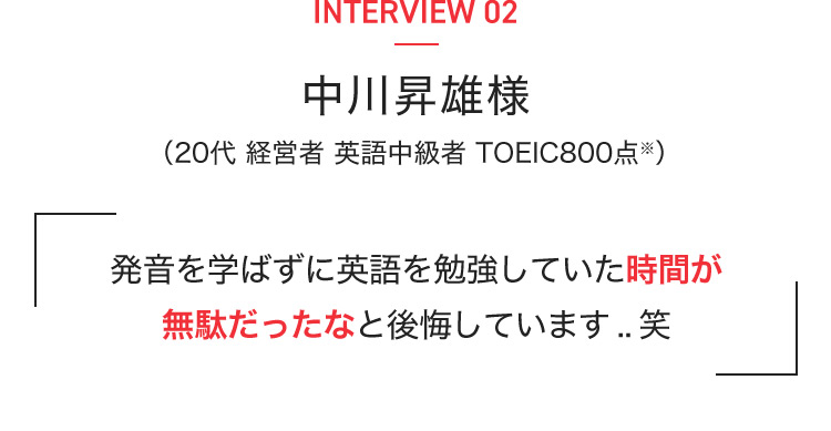 INTERVIEW 02 中川昇雄様(20代 経営者 英語中級者 TOEIC800点※) 発音を学ばずに英語を勉強していた時間が無駄だったなと後悔しています..笑