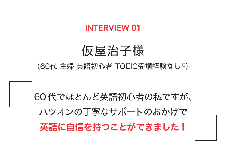 INTERVIEW 01 仮屋治子様 (60代 主婦 英語初心者 TOEIC受講経験なし※) 60代でほとんど英語初心者の私ですが、ハツオンの丁寧なサポートのおかげで英語に自信を持つことができました!