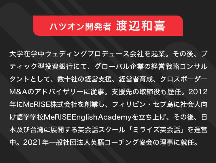 ハツオン開発者 渡辺和喜 大学在学中ウェディングプロデュース会社を起業。その後、ブティック型投資銀行にて、グローバル企業の経営戦略コンサルタントとして、数十社の経営支援、経営者育成、クロスボーダーM&Aのアドバイザリーに従事。支援先の取締役も歴任。2012年にMeRISE株式会社を創業し、フィリピン・セブ島に社会人向け語学学校MeRISEEnglishAcademyを立ち上げ、その後、日本及び台湾に展開する英会話スクール「ミライズ英会話」を運営中。2021年一般社団法人英語コーチング協会の理事に就任。