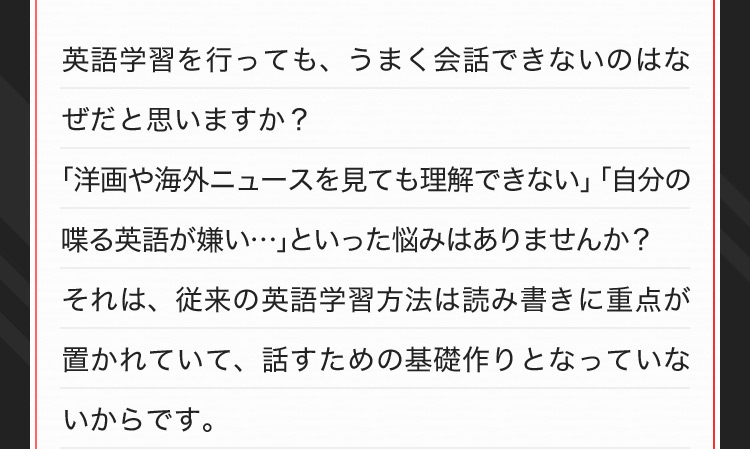 英語学習を行っても、うまく会話できないのはなぜだと思いますか?「洋画や海外ニュースを見ても理解できない」「自分の喋る英語が嫌い…」といった悩みはありませんか?それは、従来の英語学習方法は読み書きに重点が置かれていて、話すための基礎作りとなっていないからです。