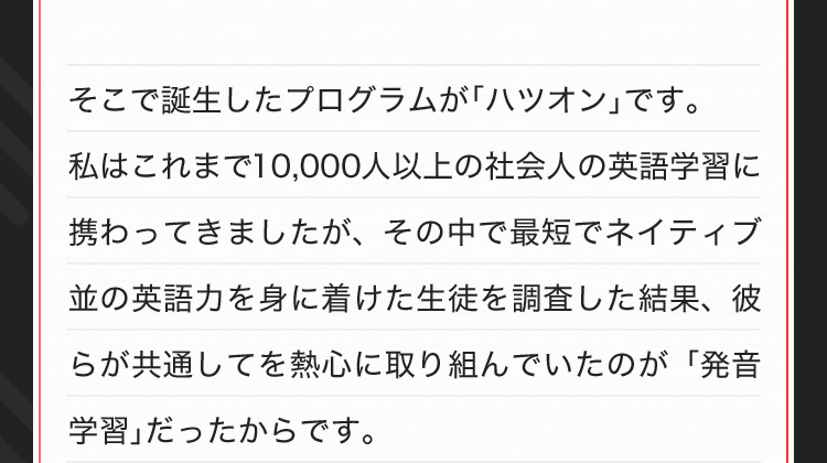 そこで誕生したプログラムが「ハツオン」です。私はこれまで10,000人以上の社会人の英語学習に携わってきましたが、その中で最短でネイティブ並の英語力を身に着けた生徒を調査した結果、彼らが共通してを熱心に取り組んでいたのが「発音学習」だったからです。