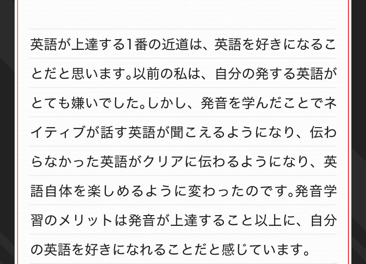 英語が上達する1番の近道は、英語を好きになることだと思います。以前の私は、自分の発する英語がとても嫌いでした。しかし、発音を学んだことでネイティブが話す英語が聞こえるようになり、伝わ なかった英語がクリアに伝わるようになり、英語自体を楽しめるように変わったのです。発音学習のメリットは発音が上達すること以上に、自分の英語を好きになれることだと感じています。