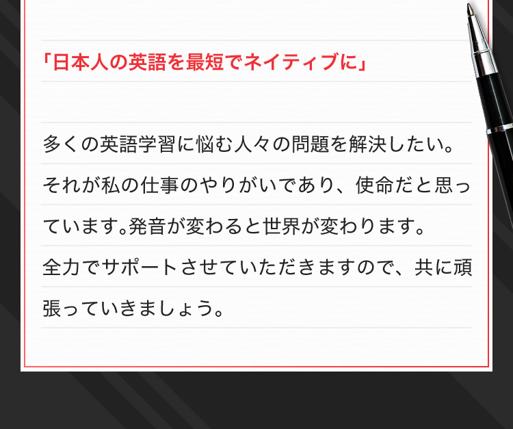 「日本人の英語を最短でネイティブに」 多くの英語学習に悩む人々の問題を解決したい。それが私の仕事のやりがいであり、使命だと思っています。発音が変わると世界が変わります。全力でサポートさせていただきますので、共に頑張っていきましょう。