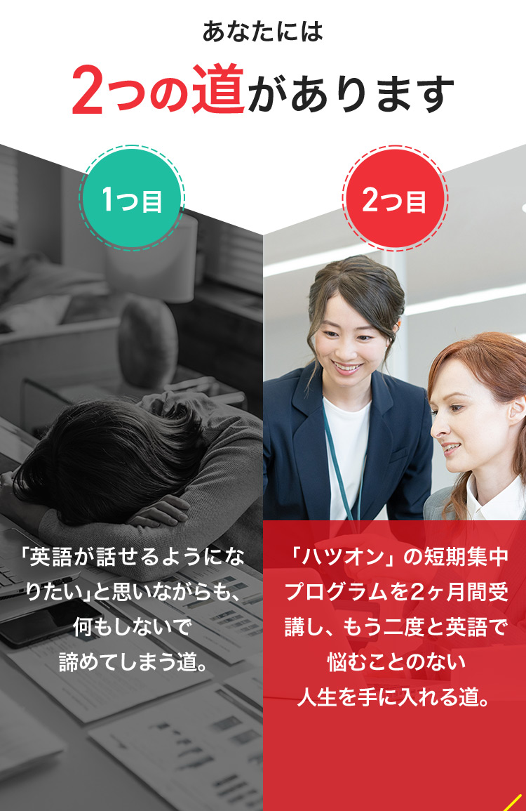 あなたには2つの道があります 1つ目 「英語が話せるようになりたい」と思いながらも、何もしないで諦めてしまう道。 2つ目 「ハツオン」の短期集中プログラムを2ヶ月間受講し、もう二度と英語で悩むことのない人生を手に入れる道。