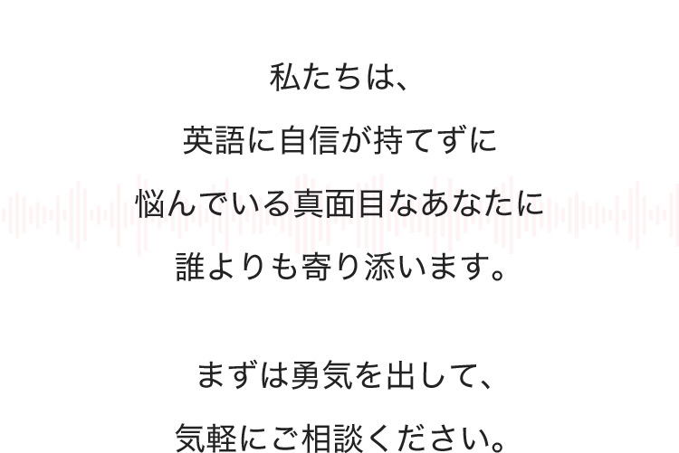 私たちは、英語に自信が持てずに悩んでいる真面目なあなたに誰よりも寄り添います。まずは勇気を出して、気軽にご相談ください。