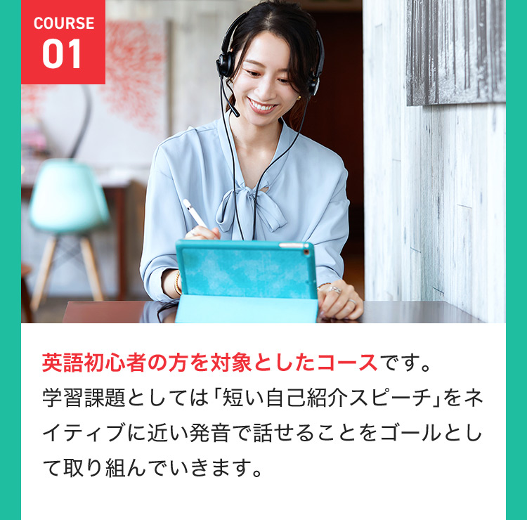COURSE 01 英語初心者の方を対象としたコースです。学習課題としては「短い自己紹介スピーチ」をネイティブに近い発音で話せることをゴールとして取り組んでいきます。