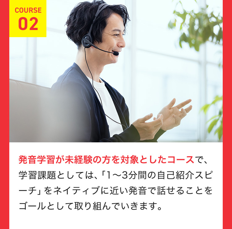 COURSE 02 発音学習が未経験の方を対象としたコースで、学習課題としては、「1から3分間の自己紹介スピーチ」をネイティブに近い発音で話せることをゴールとして取り組んでいきます。