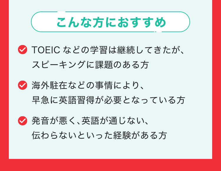 こんな方におすすめ TOEICなどの学習は継続してきたが、スピーキングに課題のある方 海外駐在などの事情により、早急に英語習得が必要となっている方 発音が悪く、英語が通じない伝わらないといった経験がある方