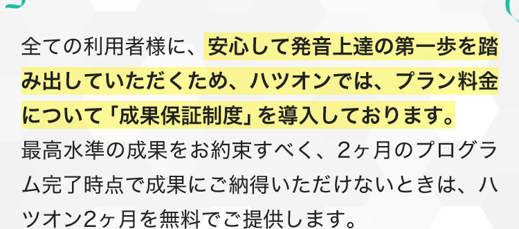 全ての利用者様に、安心して発音上達の第一歩を踏みだしていただくため、ハツオンでは、プラン料金について「成果保証制度」を導入しております。最高水準の成果をお約束すべく、2ヶ月のプログラム完了時点で成果にご納得いただけないときは、ハツオン2ヶ月を無料でご提供します。