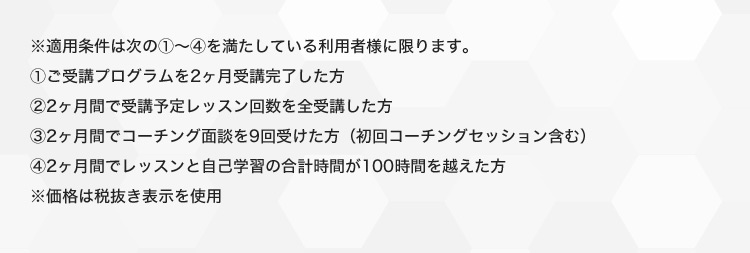 ※適用条件は次の1から2を満たしている利用者様に限ります。 1ご受講プログラムを2ヶ月受講完了した方 32ヶ月間で受講予定レッスン回数を全受講した方 32ヶ月間でコーチング面談を9回受けた方(初回コーチングセッションを含む) 42ヶ月間でレッスンと自己学習の合計時間が100時間を越えた方 ※価格は税抜き表示を使用