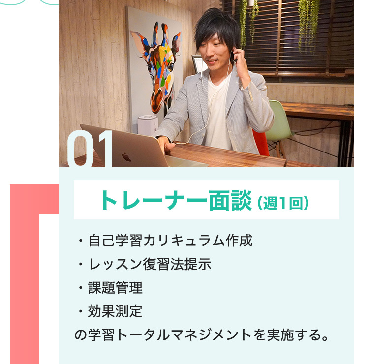 01 トレーナー面談(週1回) ・自己学習カリキュラム作成 ・レッスン復習法提示 ・課題管理 ・効果測定 の学習トータルマネジメントを実施する。