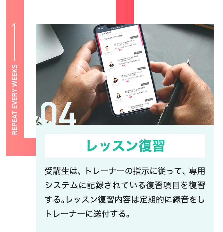04 レッスン復習 受講生は、トレーナーの指示に従って、専用システムに記録されている復習項目を復習する。レッスン復習内容は定期的に録音をしトレーナーに送付する。