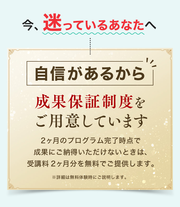 今、迷っているあなたへ 自信があるから 成果保証制度をご用意しています 2ヶ月のプログラム完了時点で成果にご納得いただけないときは、受講料2ヶ月分を無料でご提供します。 ※詳細は無料体験時にご説明します。