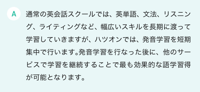 通常の英会話スクールでは、英単語、文法、リスニング、ライティングなど、幅広いスキルを長期に渡って学習していきますが、ハツオンでは、発音学習を短期集中で行います。発音学習を行なった後に、他のサービスで学習を継続することで最も効果的な語学習得が可能となります。