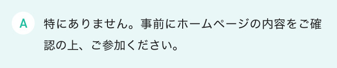 特にありません。事前にホームページの内容をご確認の上、ご参加ください。