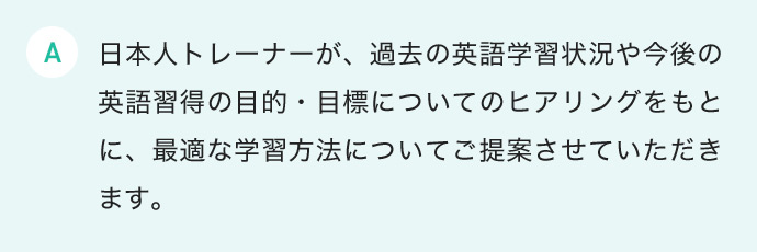 日本人トレーナーが、過去の英語学習状況や今後の英語習得の目的・目標についてのヒアリングをもとに、最適な学習方法についてご提案させていただきます。