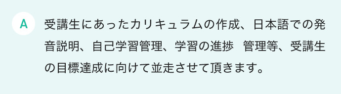 受講生にあったカリキュラムの作成、日本語での発音説明、自己学習管理、学習の進捗 管理等、受講生の目標達成に向けて並走させて頂きます。