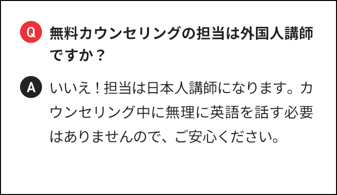 Q 無料カウンセリングの担当は外国人講師ですか? A いいえ!担当は日本人講師になります。カウンセリング中に無理に英語を話す必要はありませんので、ご安心ください。