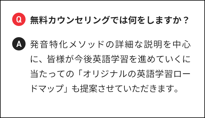 Q 無料カウンセリングでは何をしますか? A 発音特化メソッドの詳細な説明を中心に、皆様が今後英語学習を進めていくに当たっての「オリジナルの英語学習ロードマップ」も提案させていただきます。