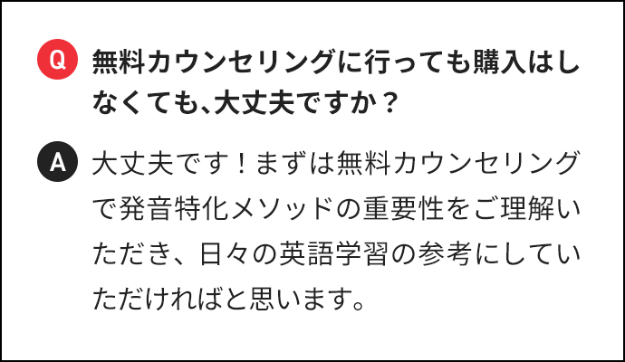 Q 無料カウンセリングに行っても購入はしなくても、大丈夫ですか? A 大丈夫です!まずは無料カウンセリングで発音特化メソッドの重要性をご理解いただき、日々の英語学習の参考にしていただければと思います。
