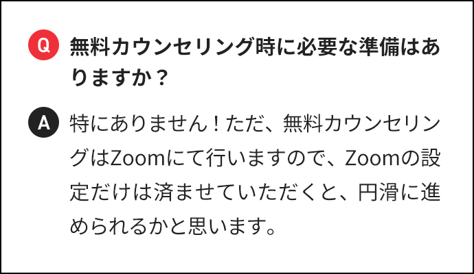 Q 無料カウンセリング時に必要な準備はありますか? A 特にありません!ただ、無料カウンセリングはZoomにて行いますので、Zoomの設定だけは済ませていただくと、円滑に進められるかと思います。