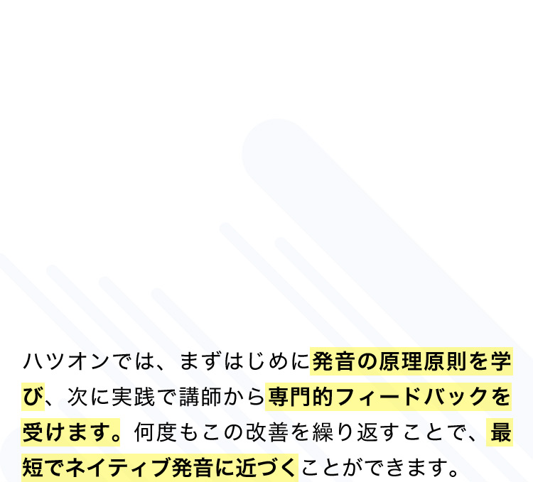 ハツオンの特徴 日本人コーチと週1で面談が可能 ハツオンでは、まずはじめに発音の原理原則を学び、次に実践で講師から専門的フィードバックを受けます。何度もこの改善を繰り返すことで、最短でネイティブ発音に近づくことができます。