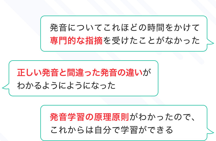 発音についてこれほどの時間をかけて専門的な指摘を受けたことがなかった 正しい発音と間違った発音の違いがわかるようにようになった 発音学習の原理原則がわかったので、これからは自分で学習ができる
