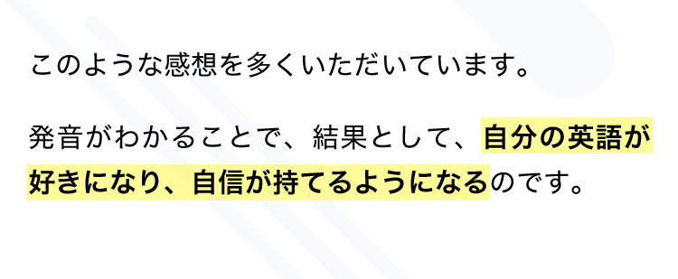 このような感想を多くいただいています。 発音がわかることで、結果として、自分の英語が好きになり、自信が持てるようになるのです。