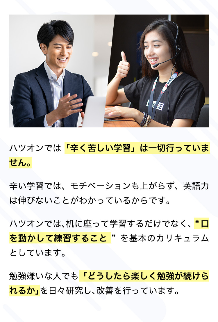ハツオンでは「辛く苦しい学習」は一切行っていません。 辛い学習では、モチベーションも上がらず、英語力は伸びないことがわかっているからです。 ハツオンでは、机に座って学習するだけでなく、ロを動かして練習すること を基本のカリキュラムとしています。 勉強嫌いな人でも「どうしたら楽しく勉強が続けられるか」を日々研究し、改善を行っています。