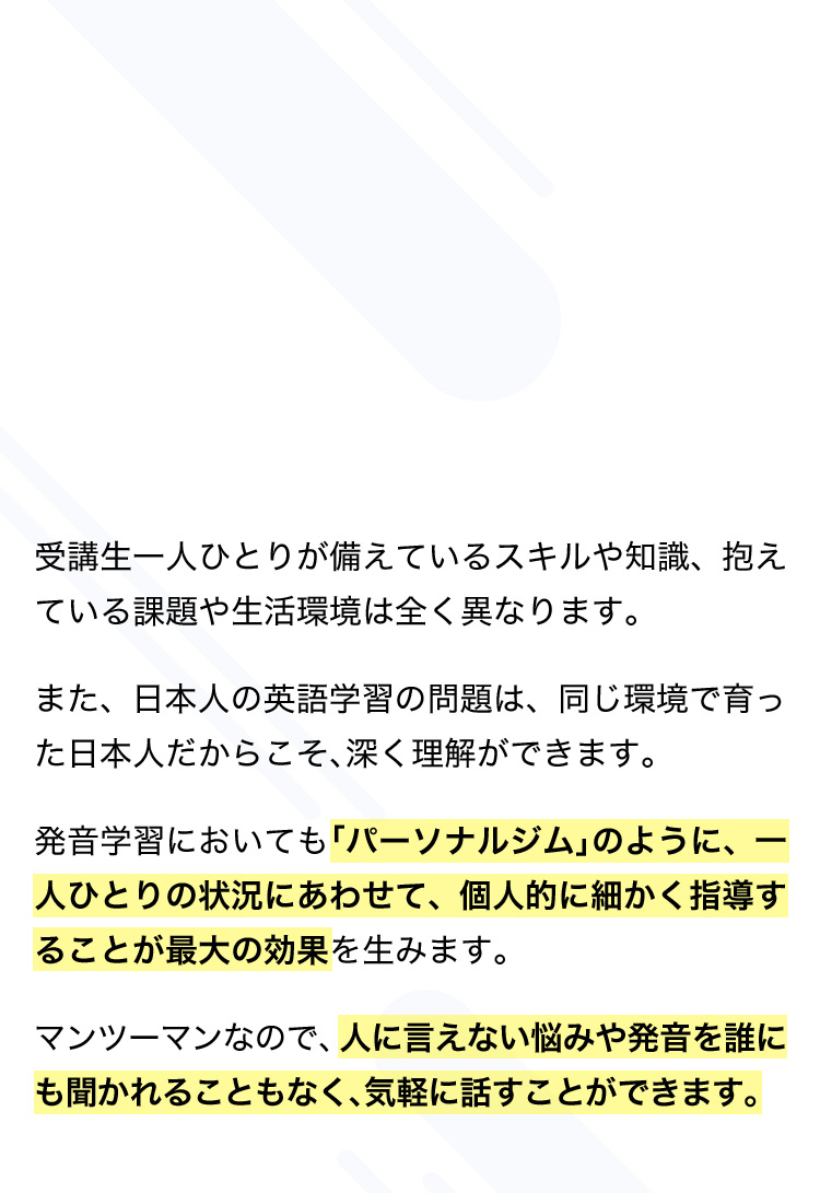 受講生一人ひとりが備えているスキルや知識、抱えている課題や生活環境は全く異なります。 また、日本人の英語学習の問題は、同じ環境で育った日本人だからこそ、深く理解ができます。 発音学習においても「パーソナルジム」のように、一人ひとりの状況にあわせて、個人的に細かく指導することが最大の効果を生みます。 マンツーマンなので、人に言えない悩みや発音を誰にも聞かれることもなく、気軽に話すことができます。