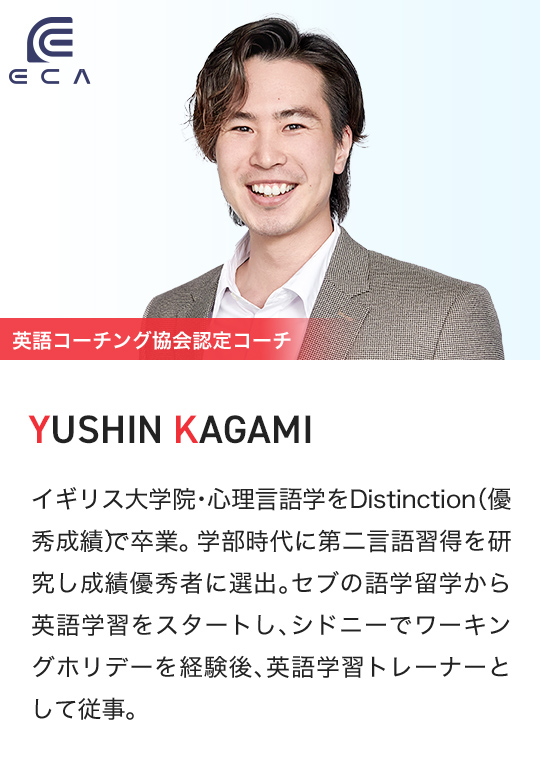 ECA 英語コーチング協会認定コーチ YUSHIN KAGAMI イギリス大学院・心理言語学をDistinction(優秀成績)で卒業。学部時代に第二言語習得を研究し成績優秀者に選出。セブの語学留学から英語学習をスタートし、シドニーでワーキングホリデーを経験後、英語学習トレーナーとして従事。