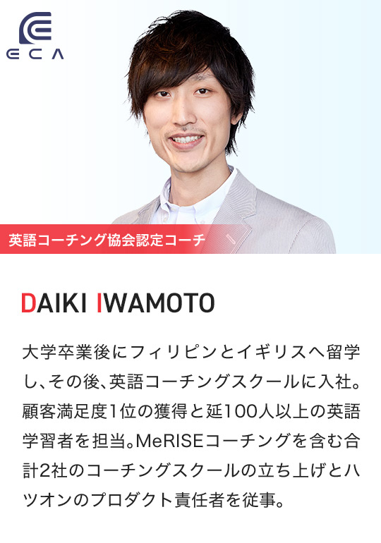 ECA 英語コーチング協会認定コーチ DAIKI IWAMOTO 大学卒業後にフィリピンとイギリスへ留学し、その後、英語コーチングスクールに入社。顧客満足度1位の獲得と延100人以上の英語学習者を担当。MeRISEコーチングを含む合計2社のコーチングスクールの立ち上げとハツオンのプロダクト責任者を従事。