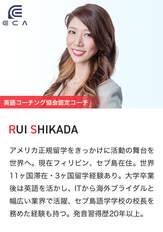 ECA 英語コーチング協会認定コーチ RUI SHIKADA アメリカ正規留学をきっかけに活動の舞台を世界へ。現在フィリピン、セブ島在住。世界11ヶ国滞在・3ヶ国留学経験あり。大学卒業後は英語を活かし、ITから海外ブライダルと幅広い業界で活躍、セブ島語学学校の校長を務めた経験も持つ。発音習得歴20年以上。