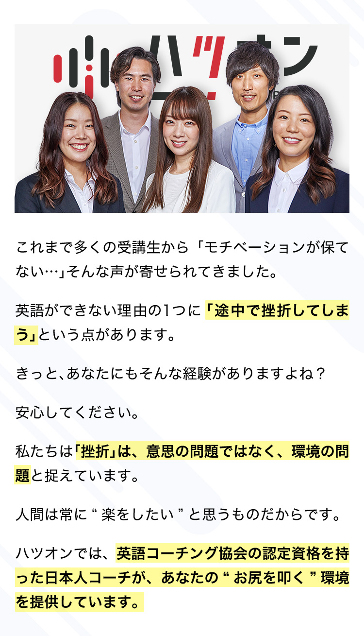 これまで多くの受講生から「モチベーションが保てない…」そんな声が寄せられてきました。 英語ができない理由の1つに「途中で挫折してしまう」という点があります。 きっと、あなたにもそんな経験がありますよね? 安心してください。 私たちは「挫折」は、意思の問題ではなく、環境の問題と捉えています。 人間は常に楽をしたいと思うものだからです。 ハツオンでは、英語コーチング協会の認定資格を持った日本人コーチが、あなたのお尻を叩く環境を提供しています。