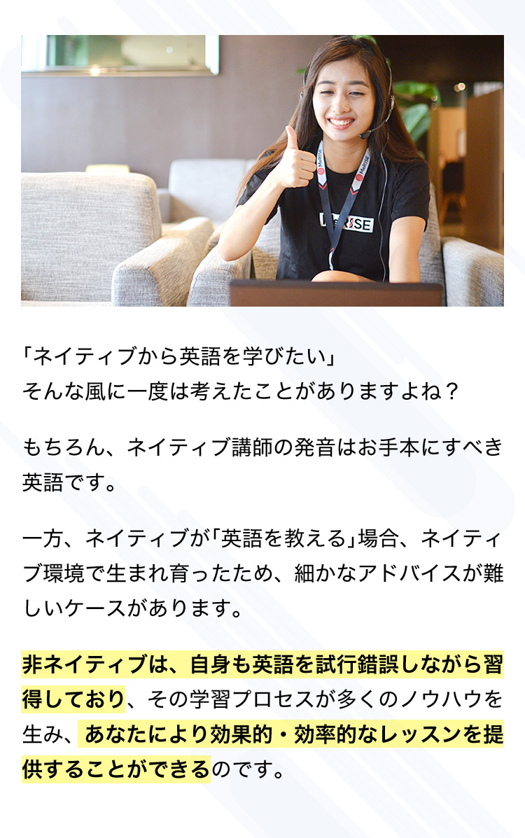 「ネイティブから英語を学びたい」そんな風に一度は考えたことがありますよね? もちろん、ネイティブ講師の発音はお手本にすべき英語です。 一方、ネイティブが「英語を教える」場合、ネイティブ環境で生まれ育ったため、細かなアドバイスが難しいケースがあります。 非ネイティブは、自身も英語を試行錯誤しながら習得しており、その学習プロセスが多くのノウハウを生み、あなたにより効果的・効率的なレッスンを提供することができるのです。