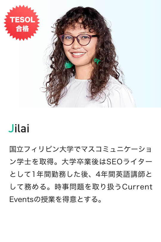 TESOL 合格 Jilai 国立フィリピン大学でマスコミュニケーション学士を取得。大学卒業後はSEOライターとして1年間勤務した後、4年間英語講師として務める。時事問題を取り扱うCurrent Eventsの授業を得意とする。