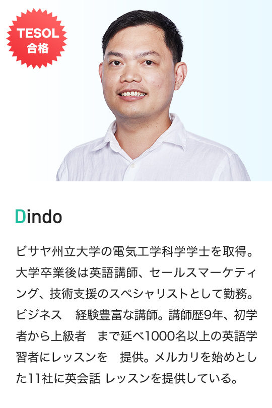 TESOL 合格 Dindo ビサヤ州立大学の電気工学科学学士を取得。 大学卒業後は英語講師、セールスマーケティング、技術支援のスペシャリストとして勤務。ビジネス 経験豊富な講師。講師歴9年、初学者から上級者 まで延べ1000名以上の英語学習者にレッスンを 提供。メルカリを始めとした11社に英会話 レッスンを提供している。