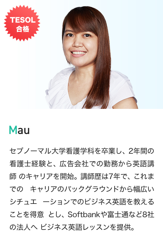 TESOL 合格 Mau セブノーマル大学看護学科を卒業し、2年間の 看護士経験と、広告会社での勤務から英語講師 のキャリアを開始。講師歴は7年で、これまでの キャリアのバックグラウンドから幅広いシチュエ ーションでのビジネス英語を教えることを得意 とし、Softbankや富士通など8社の法人へ ビジネス英語レッスンを提供。