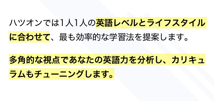 ハツオンでは1人1人の英語レベルとライフスタイルに合わせて、最も効率的な学習法を提案します。 多角的な視点であなたの英語力を分析し、カリキュラムもチューニングします。