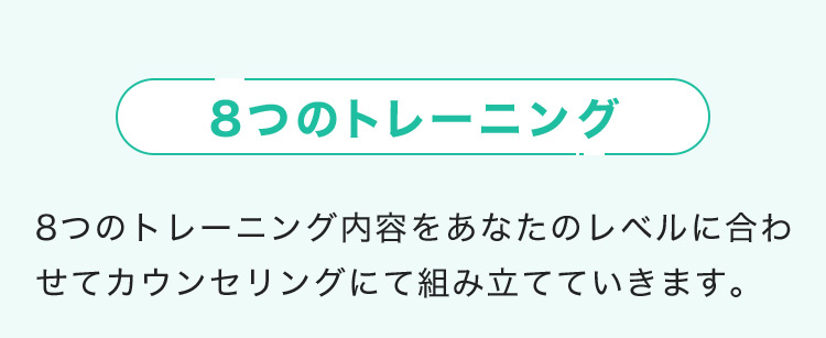 8つのトレーニング 8つのトレーニング内容をあなたのレベルに合わせてカウンセリングにて組み立てていきます。