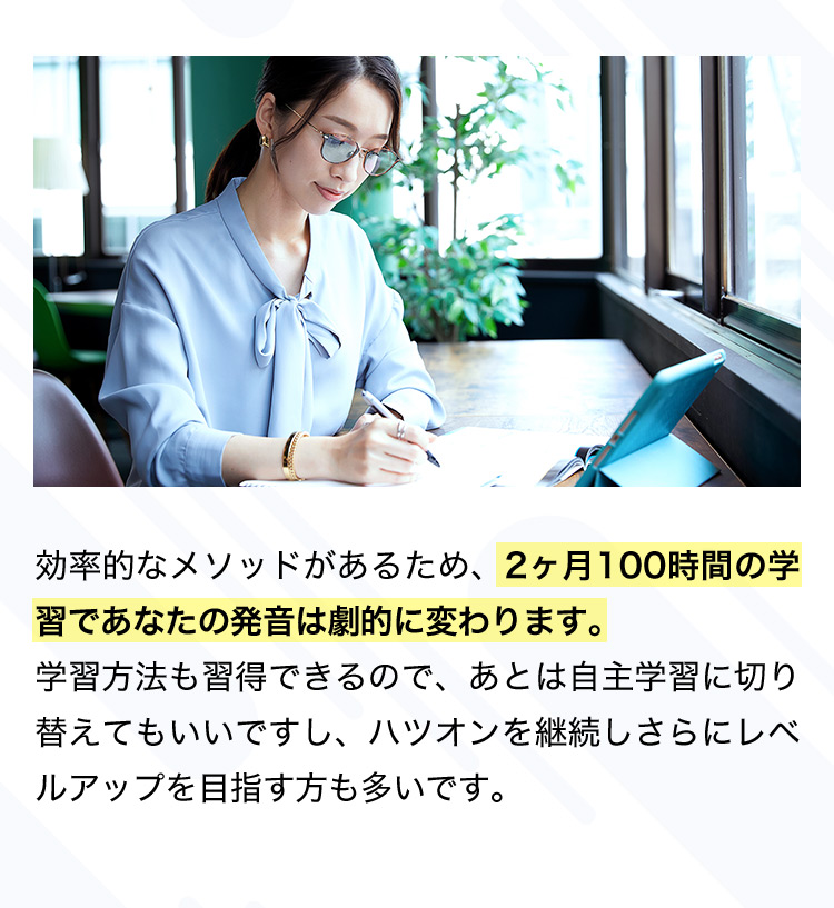 効率的なメソッドがあるため、2ヶ月100時間の学習であなたの発音は劇的に変わります。 学習方法も習得できるので、あとは自主学習に切り替えてもいいですし、ハツオンを継続しさらにレベルアップを目指す方も多いです。