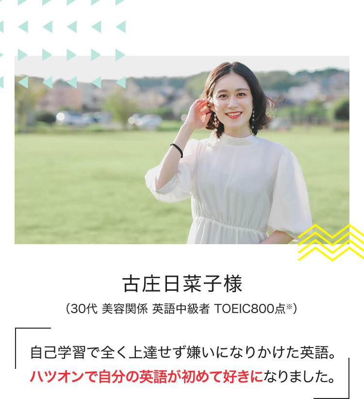 古庄日菜子様 (30代 美容関係 英語中級者 TOEIC800点※) 自己学習で全く上達せず嫌いになりかけた英語。ハツオンで自分の英語が初めて好きになりました。