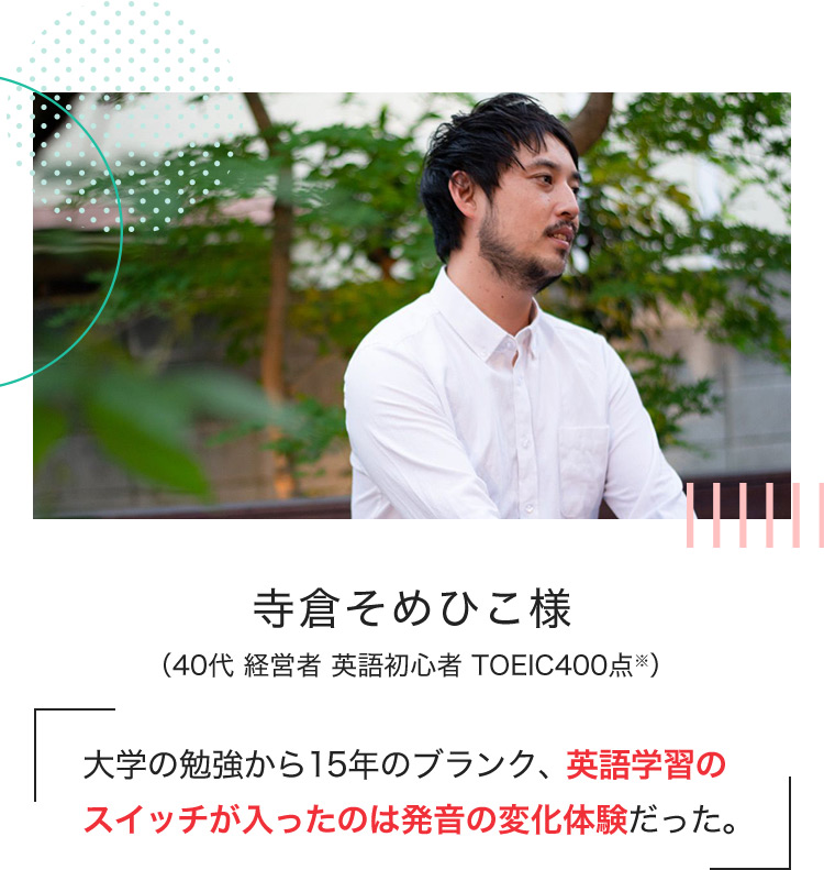 寺倉そめひこ様 (40代 経営者 英語初心者 TOEIC400点※) 大学の勉強から15年のブランク、英語学習のスイッチが入ったのは発音の変化体験だった。