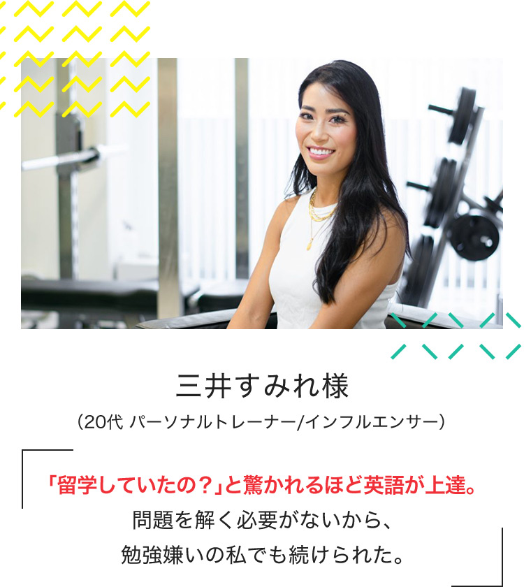 三井すみれ様 (20代 パーソナルトレーナー/インフルエンサー) 「留学していたの?」と驚かれるほど英語が上達。問題を解く必要がないから、勉強嫌いの私でも続けられた。