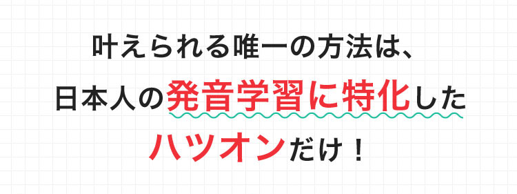 叶えられる唯一の方法は、日本人の発音学習に特化したハツオンだけ! 限定キャンペーン