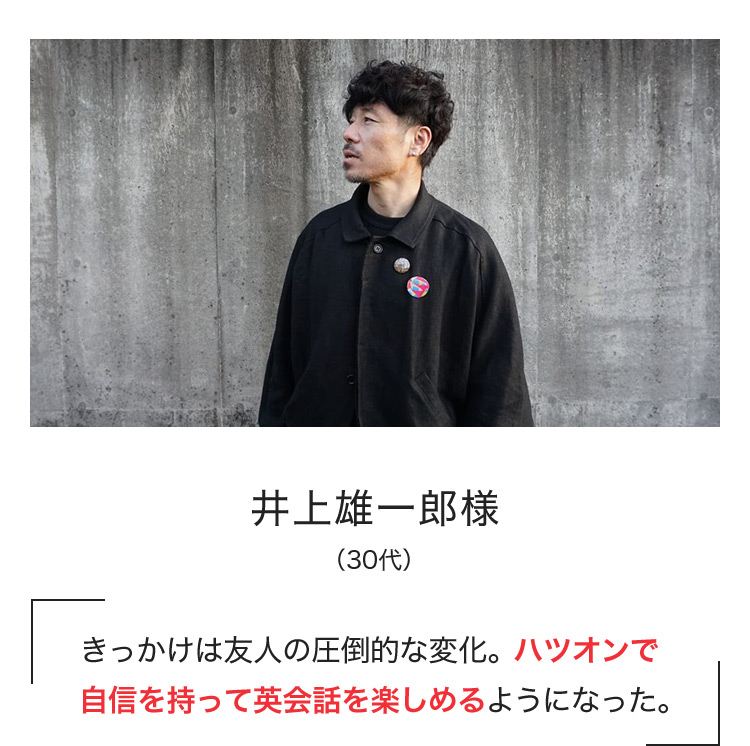 井上雄一郎様(30代) きっかけは友人の圧倒的な変化。ハツオンで自信を持って英会話を楽しめるようになった。